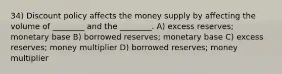 34) Discount policy affects the money supply by affecting the volume of ________ and the ________. A) excess reserves; monetary base B) borrowed reserves; monetary base C) excess reserves; money multiplier D) borrowed reserves; money multiplier