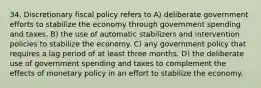 34. Discretionary fiscal policy refers to A) deliberate government efforts to stabilize the economy through government spending and taxes. B) the use of automatic stabilizers and intervention policies to stabilize the economy. C) any government policy that requires a lag period of at least three months. D) the deliberate use of government spending and taxes to complement the effects of monetary policy in an effort to stabilize the economy.