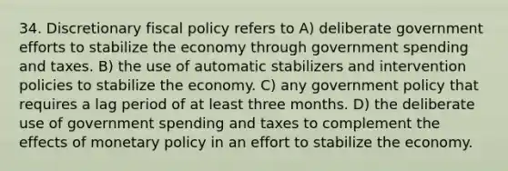 34. Discretionary <a href='https://www.questionai.com/knowledge/kPTgdbKdvz-fiscal-policy' class='anchor-knowledge'>fiscal policy</a> refers to A) deliberate government efforts to stabilize the economy through government spending and taxes. B) the use of automatic stabilizers and intervention policies to stabilize the economy. C) any government policy that requires a lag period of at least three months. D) the deliberate use of government spending and taxes to complement the effects of <a href='https://www.questionai.com/knowledge/kEE0G7Llsx-monetary-policy' class='anchor-knowledge'>monetary policy</a> in an effort to stabilize the economy.