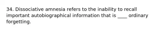 34. Dissociative amnesia refers to the inability to recall important autobiographical information that is ____ ordinary forgetting.