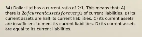 34) Dollar Ltd has a current ratio of 2:1. This means that: A) there is 2 of current assets for every1 of current liabilities. B) its current assets are half its current liabilities. C) its current assets are insufficient to meet its current liabilities. D) its current assets are equal to its current liabilities.