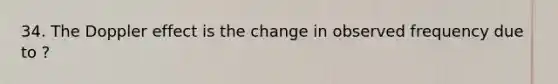 34. The Doppler effect is the change in observed frequency due to ?