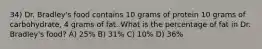 34) Dr. Bradley's food contains 10 grams of protein 10 grams of carbohydrate, 4 grams of fat. What is the percentage of fat in Dr. Bradley's food? A) 25% B) 31% C) 10% D) 36%