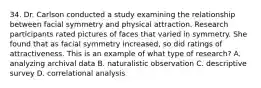 34. Dr. Carlson conducted a study examining the relationship between facial symmetry and physical attraction. Research participants rated pictures of faces that varied in symmetry. She found that as facial symmetry increased, so did ratings of attractiveness. This is an example of what type of research? A. analyzing archival data B. naturalistic observation C. descriptive survey D. correlational analysis