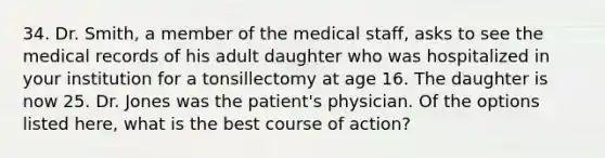 34. Dr. Smith, a member of the medical staff, asks to see the medical records of his adult daughter who was hospitalized in your institution for a tonsillectomy at age 16. The daughter is now 25. Dr. Jones was the patient's physician. Of the options listed here, what is the best course of action?