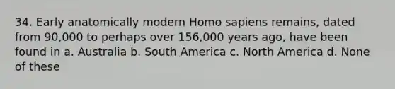 34. Early anatomically modern Homo sapiens remains, dated from 90,000 to perhaps over 156,000 years ago, have been found in a. Australia b. South America c. North America d. None of these