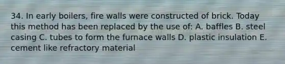 34. In early boilers, fire walls were constructed of brick. Today this method has been replaced by the use of: A. baffles B. steel casing C. tubes to form the furnace walls D. plastic insulation E. cement like refractory material