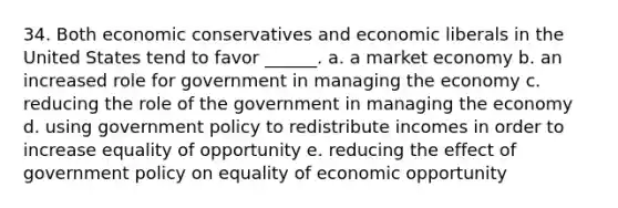 34. Both economic conservatives and economic liberals in the United States tend to favor ______. a. a market economy b. an increased role for government in managing the economy c. reducing the role of the government in managing the economy d. using government policy to redistribute incomes in order to increase equality of opportunity e. reducing the effect of government policy on equality of economic opportunity