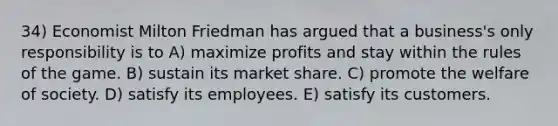 34) Economist Milton Friedman has argued that a business's only responsibility is to A) maximize profits and stay within the rules of the game. B) sustain its market share. C) promote the welfare of society. D) satisfy its employees. E) satisfy its customers.