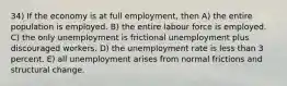 34) If the economy is at full employment, then A) the entire population is employed. B) the entire labour force is employed. C) the only unemployment is frictional unemployment plus discouraged workers. D) the unemployment rate is less than 3 percent. E) all unemployment arises from normal frictions and structural change.