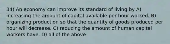 34) An economy can improve its standard of living by A) increasing the amount of capital available per hour worked. B) organizing production so that the quantity of goods produced per hour will decrease. C) reducing the amount of human capital workers have. D) all of the above