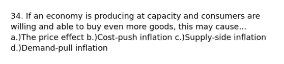 34. If an economy is producing at capacity and consumers are willing and able to buy even more goods, this may cause... a.)The price effect b.)Cost-push inflation c.)Supply-side inflation d.)Demand-pull inflation