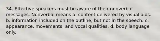 34. Effective speakers must be aware of their nonverbal messages. Nonverbal means a. content delivered by visual aids. b. information included on the outline, but not in the speech. c. appearance, movements, and vocal qualities. d. body language only.