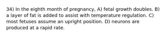 34) In the eighth month of pregnancy, A) fetal growth doubles. B) a layer of fat is added to assist with temperature regulation. C) most fetuses assume an upright position. D) neurons are produced at a rapid rate.