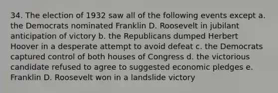 34. The election of 1932 saw all of the following events except a. the Democrats nominated Franklin D. Roosevelt in jubilant anticipation of victory b. the Republicans dumped Herbert Hoover in a desperate attempt to avoid defeat c. the Democrats captured control of both houses of Congress d. the victorious candidate refused to agree to suggested economic pledges e. Franklin D. Roosevelt won in a landslide victory