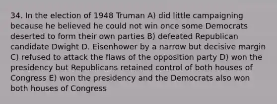 34. In the election of 1948 Truman A) did little campaigning because he believed he could not win once some Democrats deserted to form their own parties B) defeated Republican candidate Dwight D. Eisenhower by a narrow but decisive margin C) refused to attack the flaws of the opposition party D) won the presidency but Republicans retained control of both houses of Congress E) won the presidency and the Democrats also won both houses of Congress