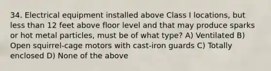 34. Electrical equipment installed above Class I locations, but less than 12 feet above floor level and that may produce sparks or hot metal particles, must be of what type? A) Ventilated B) Open squirrel-cage motors with cast-iron guards C) Totally enclosed D) None of the above