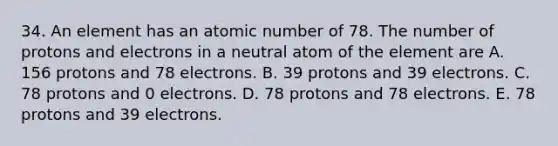 34. An element has an atomic number of 78. The number of protons and electrons in a neutral atom of the element are A. 156 protons and 78 electrons. B. 39 protons and 39 electrons. C. 78 protons and 0 electrons. D. 78 protons and 78 electrons. E. 78 protons and 39 electrons.