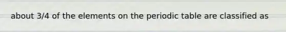 about 3/4 of the elements on <a href='https://www.questionai.com/knowledge/kIrBULvFQz-the-periodic-table' class='anchor-knowledge'>the periodic table</a> are classified as