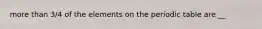 more than 3/4 of the elements on the periodic table are __