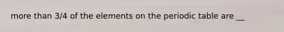 more than 3/4 of the elements on the periodic table are __