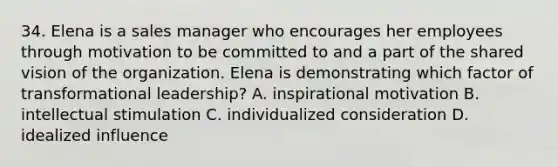 34. Elena is a sales manager who encourages her employees through motivation to be committed to and a part of the shared vision of the organization. Elena is demonstrating which factor of transformational leadership? A. inspirational motivation B. intellectual stimulation C. individualized consideration D. idealized influence