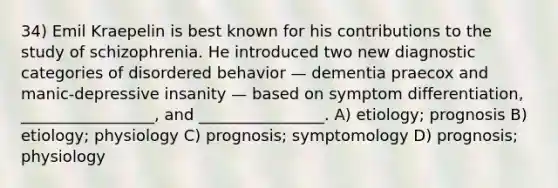 34) Emil Kraepelin is best known for his contributions to the study of schizophrenia. He introduced two new diagnostic categories of disordered behavior — dementia praecox and manic-depressive insanity — based on symptom differentiation, _________________, and ________________. A) etiology; prognosis B) etiology; physiology C) prognosis; symptomology D) prognosis; physiology