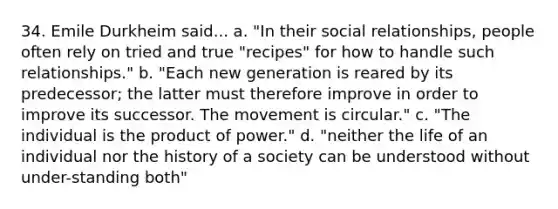 34. Emile Durkheim said... a. "In their social relationships, people often rely on tried and true "recipes" for how to handle such relationships." b. "Each new generation is reared by its predecessor; the latter must therefore improve in order to improve its successor. The movement is circular." c. "The individual is the product of power." d. "neither the life of an individual nor the history of a society can be understood without under-standing both"