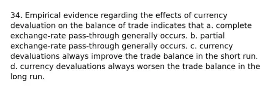 34. Empirical evidence regarding the effects of currency devaluation on the balance of trade indicates that a. complete exchange-rate pass-through generally occurs. b. partial exchange-rate pass-through generally occurs. c. currency devaluations always improve the trade balance in the short run. d. currency devaluations always worsen the trade balance in the long run.