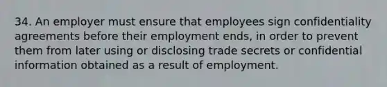 34. An employer must ensure that employees sign confidentiality agreements before their employment ends, in order to prevent them from later using or disclosing trade secrets or confidential information obtained as a result of employment.