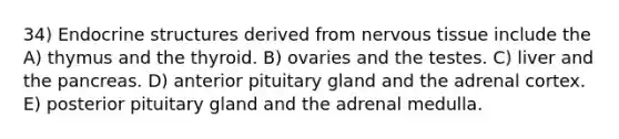 34) Endocrine structures derived from nervous tissue include the A) thymus and the thyroid. B) ovaries and the testes. C) liver and the pancreas. D) anterior pituitary gland and the adrenal cortex. E) posterior pituitary gland and the adrenal medulla.