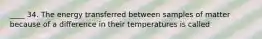 ____ 34. The energy transferred between samples of matter because of a difference in their temperatures is called