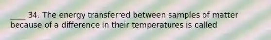 ____ 34. The energy transferred between samples of matter because of a difference in their temperatures is called