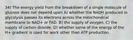 34) The energy yield from the breakdown of a single molecule of glucose does not depend upon A) whether the NADH produced in glycolysis passes its electrons across the mitochondrial membrane to NAD+ or FAD. B) the supply of oxygen. C) the supply of carbon dioxide. D) whether some of the energy of the H+ gradient is used for work other than ATP production.