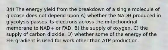 34) The energy yield from the breakdown of a single molecule of glucose does not depend upon A) whether the NADH produced in glycolysis passes its electrons across the mitochondrial membrane to NAD+ or FAD. B) the supply of oxygen. C) the supply of carbon dioxide. D) whether some of the energy of the H+ gradient is used for work other than ATP production.