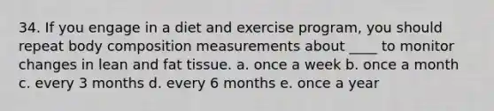 34. If you engage in a diet and exercise program, you should repeat body composition measurements about ____ to monitor changes in lean and fat tissue. a. once a week b. once a month c. every 3 months d. every 6 months e. once a year