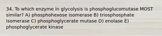 34. To which enzyme in glycolysis is phosphoglucomutase MOST similar? A) phosphohexose isomerase B) triosphosphate isomerase C) phosphoglycerate mutase D) enolase E) phosphoglycerate kinase