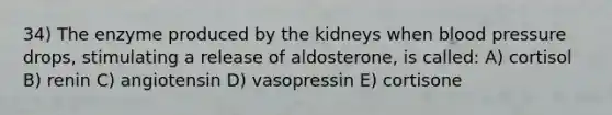 34) The enzyme produced by the kidneys when blood pressure drops, stimulating a release of aldosterone, is called: A) cortisol B) renin C) angiotensin D) vasopressin E) cortisone