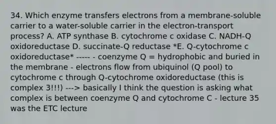 34. Which enzyme transfers electrons from a membrane-soluble carrier to a water-soluble carrier in the electron-transport process? A. ATP synthase B. cytochrome c oxidase C. NADH-Q oxidoreductase D. succinate-Q reductase *E. Q-cytochrome c oxidoreductase* ----- - coenzyme Q = hydrophobic and buried in the membrane - electrons flow from ubiquinol (Q pool) to cytochrome c through Q-cytochrome oxidoreductase (this is complex 3!!!) ---> basically I think the question is asking what complex is between coenzyme Q and cytochrome C - lecture 35 was the ETC lecture