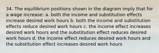 34. The equilibrium positions shown in the diagram imply that for a wage increase: a. both the income and substitution effects increase desired work hours b. both the income and substitution effects reduce desired work hours c. the income effect increases desired work hours and the substitution effect reduces desired work hours d. the income effect reduces desired work hours and the substitution effect increases desired work hours