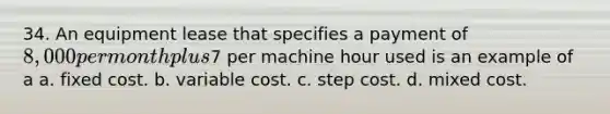 34. An equipment lease that specifies a payment of 8,000 per month plus7 per machine hour used is an example of a a. fixed cost. b. variable cost. c. step cost. d. mixed cost.