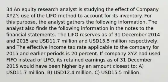 34 An equity research analyst is studying the effect of Company XYZ's use of the LIFO method to account for its inventory. For this purpose, the analyst gathers the following information. The analyst also finds the following information in the notes to the financial statements. The LIFO reserves as of 31 December 2014 and 2015 are USD11.7 million and USD15.5 million respectively, and The effective income tax rate applicable to the company for 2015 and earlier periods is 20 percent. If company XYZ had used FIFO instead of LIFO, its retained earnings as of 31 December 2015 would have been higher by an amount closest to: A) USD11.7 million. B) USD12.4 million. C) USD15.5 million.