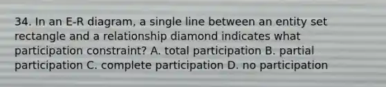 34. In an E-R diagram, a single line between an entity set rectangle and a relationship diamond indicates what participation constraint? A. total participation B. partial participation C. complete participation D. no participation