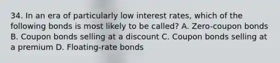 34. In an era of particularly low interest rates, which of the following bonds is most likely to be called? A. Zero-coupon bonds B. Coupon bonds selling at a discount C. Coupon bonds selling at a premium D. Floating-rate bonds