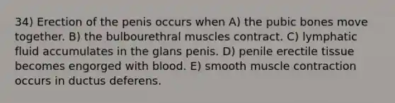 34) Erection of the penis occurs when A) the pubic bones move together. B) the bulbourethral muscles contract. C) lymphatic fluid accumulates in the glans penis. D) penile erectile tissue becomes engorged with blood. E) smooth muscle contraction occurs in ductus deferens.