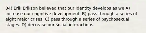 34) Erik Erikson believed that our identity develops as we A) increase our cognitive development. B) pass through a series of eight major crises. C) pass through a series of psychosexual stages. D) decrease our social interactions.