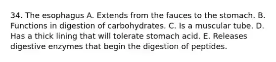 34. <a href='https://www.questionai.com/knowledge/kSjVhaa9qF-the-esophagus' class='anchor-knowledge'>the esophagus</a> A. Extends from the fauces to the stomach. B. Functions in digestion of carbohydrates. C. Is a muscular tube. D. Has a thick lining that will tolerate stomach acid. E. Releases <a href='https://www.questionai.com/knowledge/kK14poSlmL-digestive-enzymes' class='anchor-knowledge'>digestive enzymes</a> that begin the digestion of peptides.
