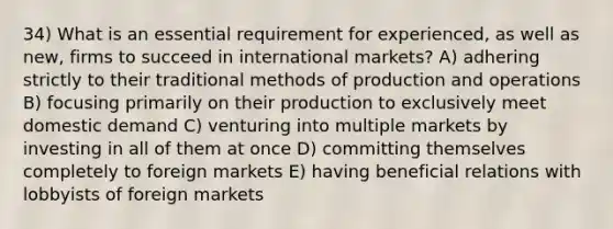 34) What is an essential requirement for experienced, as well as new, firms to succeed in international markets? A) adhering strictly to their traditional methods of production and operations B) focusing primarily on their production to exclusively meet domestic demand C) venturing into multiple markets by investing in all of them at once D) committing themselves completely to foreign markets E) having beneficial relations with lobbyists of foreign markets