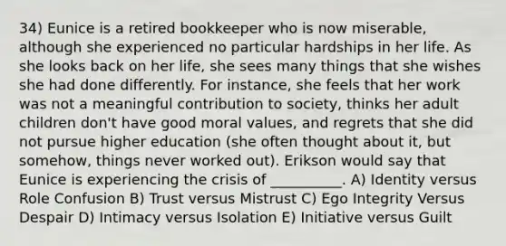 34) Eunice is a retired bookkeeper who is now miserable, although she experienced no particular hardships in her life. As she looks back on her life, she sees many things that she wishes she had done differently. For instance, she feels that her work was not a meaningful contribution to society, thinks her adult children don't have good moral values, and regrets that she did not pursue higher education (she often thought about it, but somehow, things never worked out). Erikson would say that Eunice is experiencing the crisis of __________. A) Identity versus Role Confusion B) Trust versus Mistrust C) Ego Integrity Versus Despair D) Intimacy versus Isolation E) Initiative versus Guilt