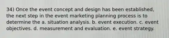 34) Once the event concept and design has been established, the next step in the event marketing planning process is to determine the a. situation analysis. b. event execution. c. event objectives. d. measurement and evaluation. e. event strategy.